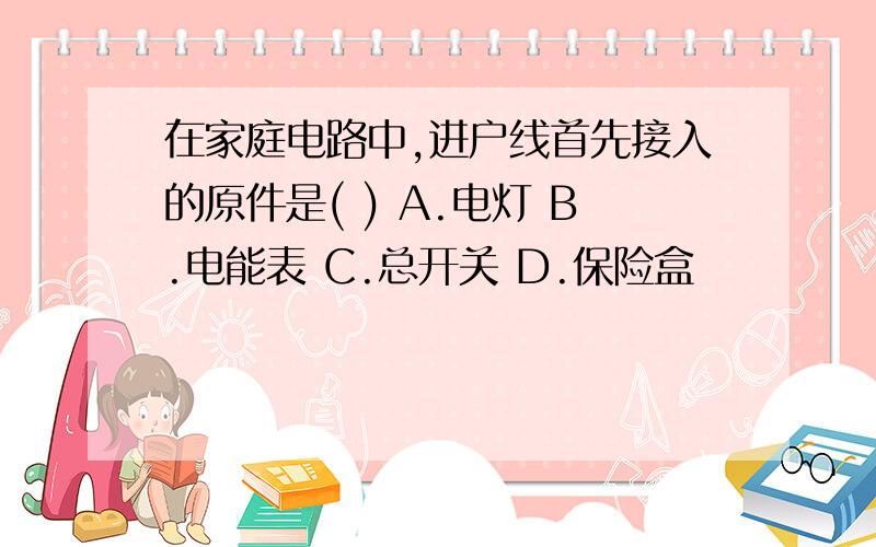 在家庭电路中,进户线首先接入的原件是( ) A.电灯 B.电能表 C.总开关 D.保险盒