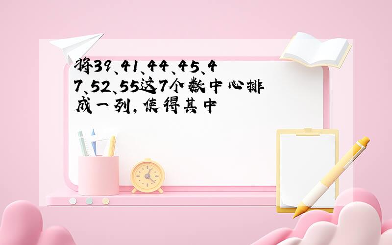 将39、41、44、45、47、52、55这7个数中心排成一列,使得其中