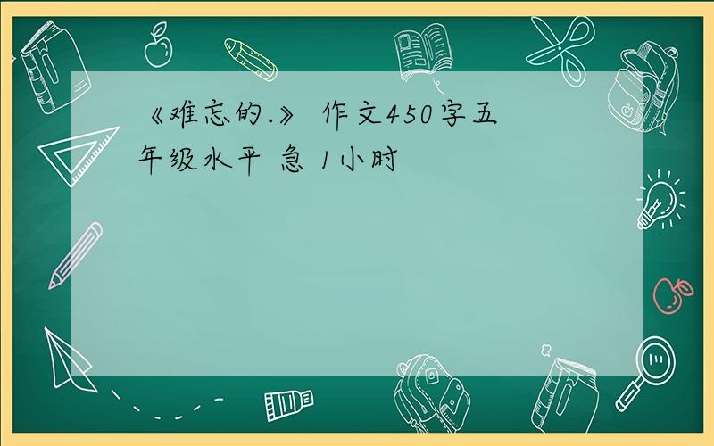 《难忘的.》 作文450字五年级水平 急 1小时