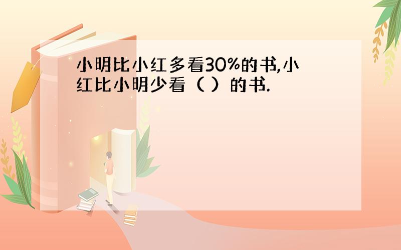 小明比小红多看30%的书,小红比小明少看（ ）的书.