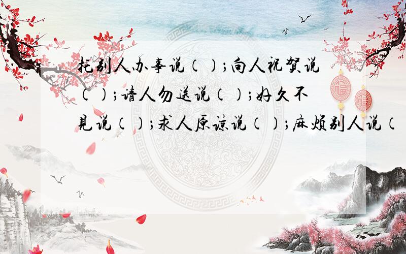 托别人办事说（）；向人祝贺说（）；请人勿送说（）；好久不见说（）；求人原谅说（）；麻烦别人说（）