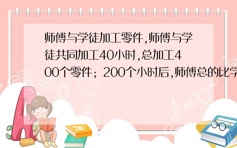 师傅与学徒加工零件,师傅与学徒共同加工40小时,总加工400个零件；200个小时后,师傅总的比学徒多加工400个零件,问