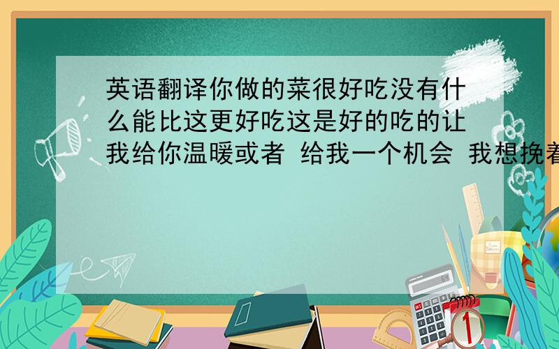 英语翻译你做的菜很好吃没有什么能比这更好吃这是好的吃的让我给你温暖或者 给我一个机会 我想挽着你的手（口吻象求婚等 正经