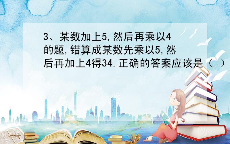 3、某数加上5,然后再乘以4的题,错算成某数先乘以5,然后再加上4得34.正确的答案应该是（ ）.