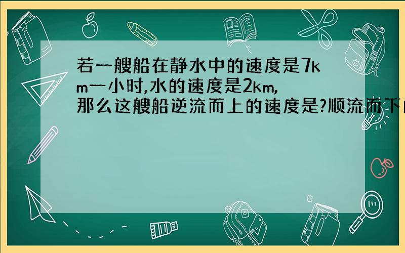 若一艘船在静水中的速度是7km一小时,水的速度是2km,那么这艘船逆流而上的速度是?顺流而下的速度是?