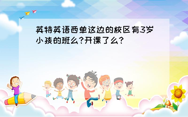 英特英语西单这边的校区有3岁小孩的班么?开课了么?