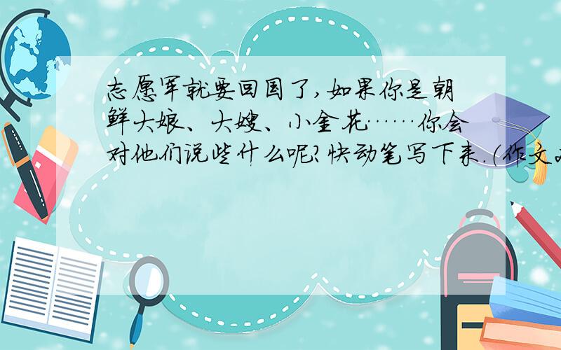 志愿军就要回国了,如果你是朝鲜大娘、大嫂、小金花……你会对他们说些什么呢?快动笔写下来.（作文200字