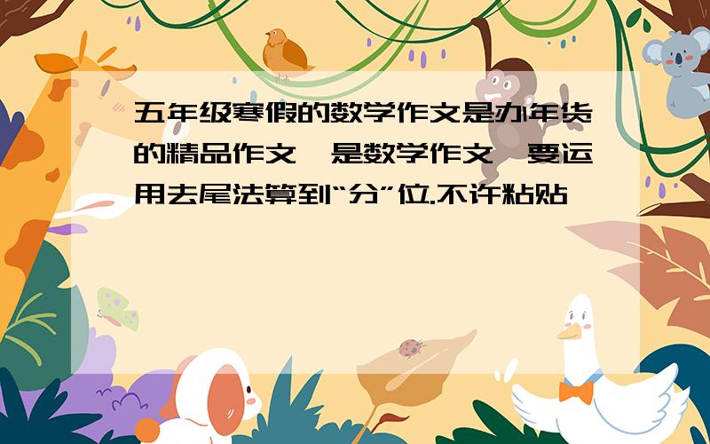 五年级寒假的数学作文是办年货的精品作文,是数学作文,要运用去尾法算到“分”位.不许粘贴,