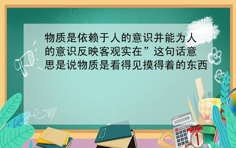 物质是依赖于人的意识并能为人的意识反映客观实在”这句话意思是说物质是看得见摸得着的东西