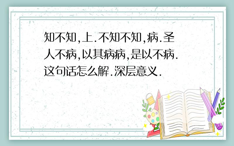 知不知,上.不知不知,病.圣人不病,以其病病,是以不病.这句话怎么解.深层意义.