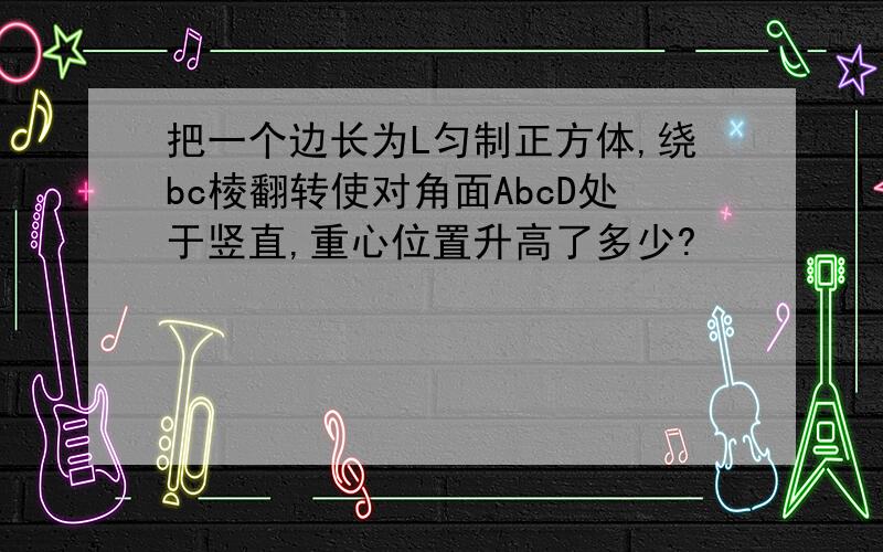 把一个边长为L匀制正方体,绕bc棱翻转使对角面AbcD处于竖直,重心位置升高了多少?