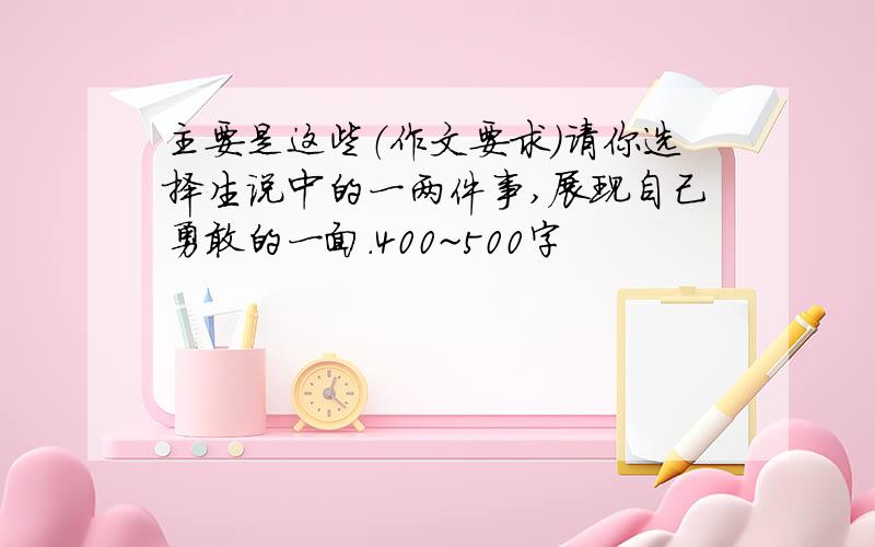 主要是这些（作文要求）请你选择生说中的一两件事,展现自己勇敢的一面.400~500字