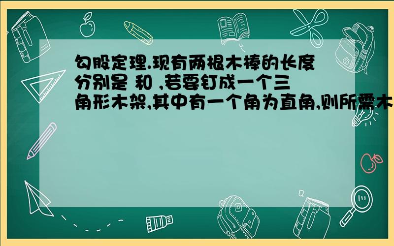 勾股定理.现有两根木棒的长度分别是 和 ,若要钉成一个三角形木架,其中有一个角为直角,则所需木棒的最短长度为______