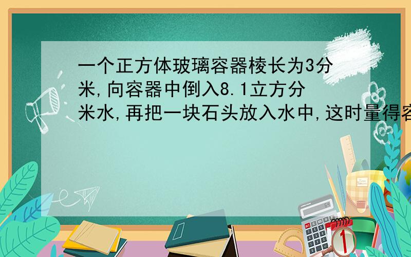 一个正方体玻璃容器棱长为3分米,向容器中倒入8.1立方分米水,再把一块石头放入水中,这时量得容器内的水深为15厘米.石头