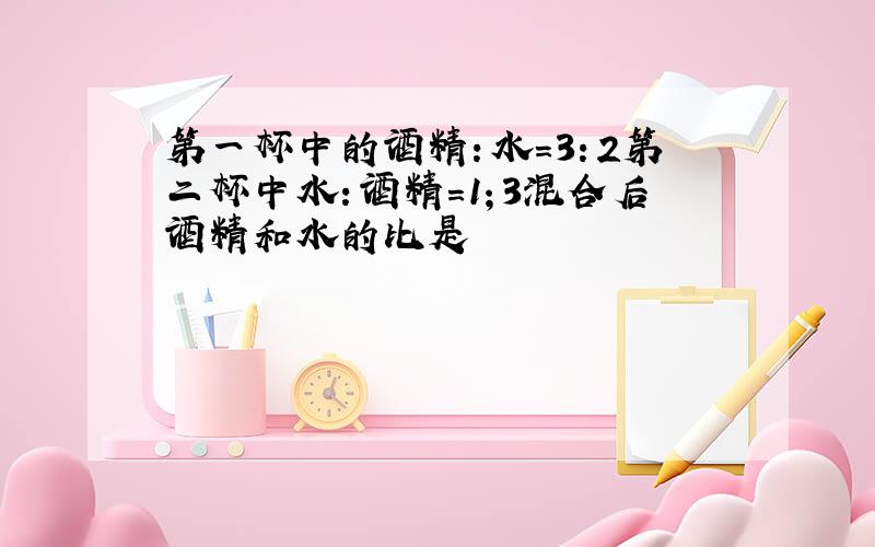 第一杯中的酒精：水=3：2第二杯中水：酒精=1；3混合后酒精和水的比是