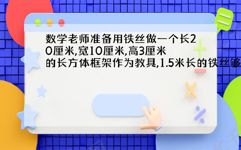 数学老师准备用铁丝做一个长20厘米,宽10厘米,高3厘米的长方体框架作为教具,1.5米长的铁丝够吗?（要过