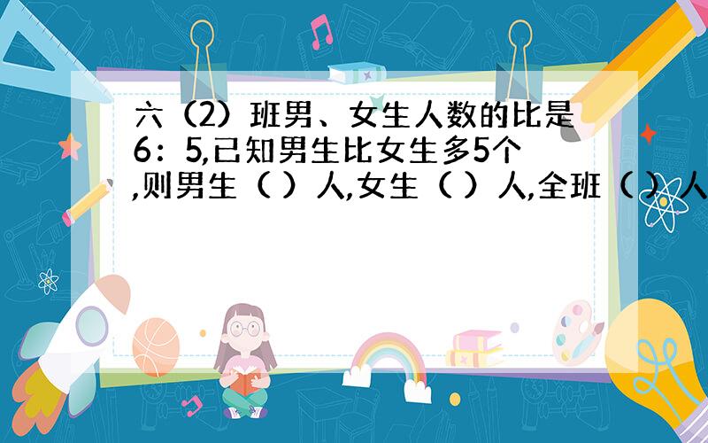 六（2）班男、女生人数的比是6：5,已知男生比女生多5个,则男生（ ）人,女生（ ）人,全班（ ）人.