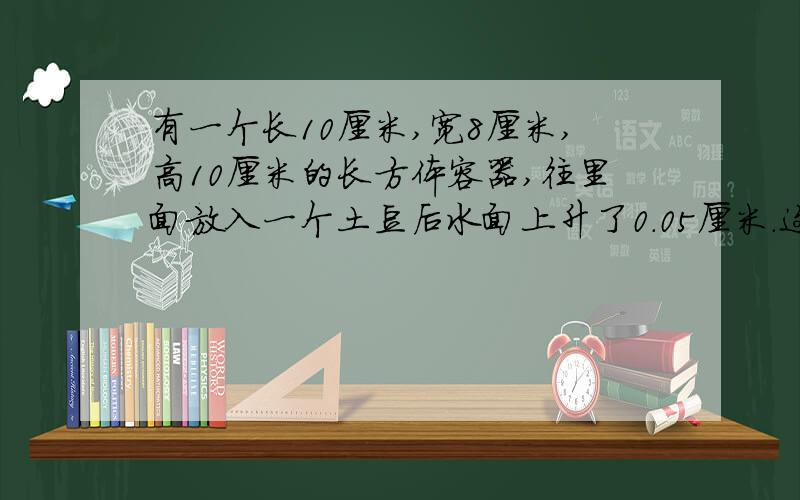 有一个长10厘米,宽8厘米,高10厘米的长方体容器,往里面放入一个土豆后水面上升了0.05厘米.这个土豆的体