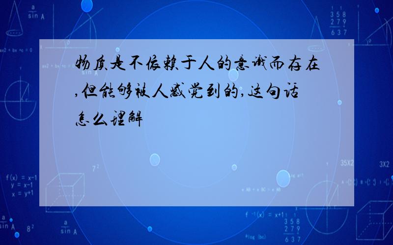 物质是不依赖于人的意识而存在,但能够被人感觉到的,这句话怎么理解