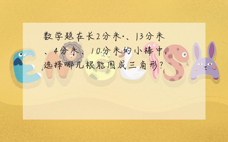 数学题在长2分米·、|3分米、4分米、10分米的小棒中,选择哪几根能围成三角形?