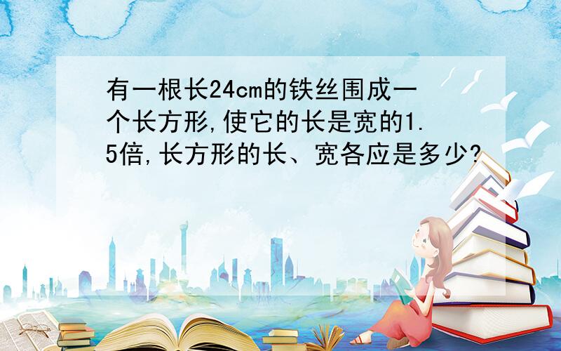 有一根长24cm的铁丝围成一个长方形,使它的长是宽的1.5倍,长方形的长、宽各应是多少?