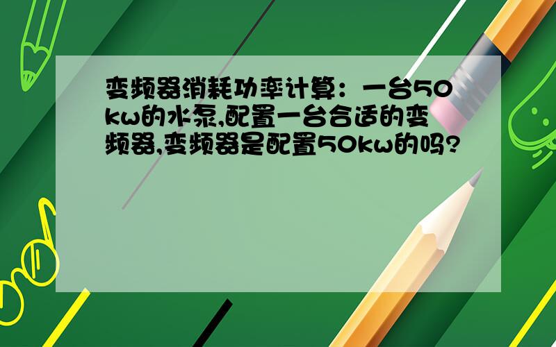 变频器消耗功率计算：一台50kw的水泵,配置一台合适的变频器,变频器是配置50kw的吗?