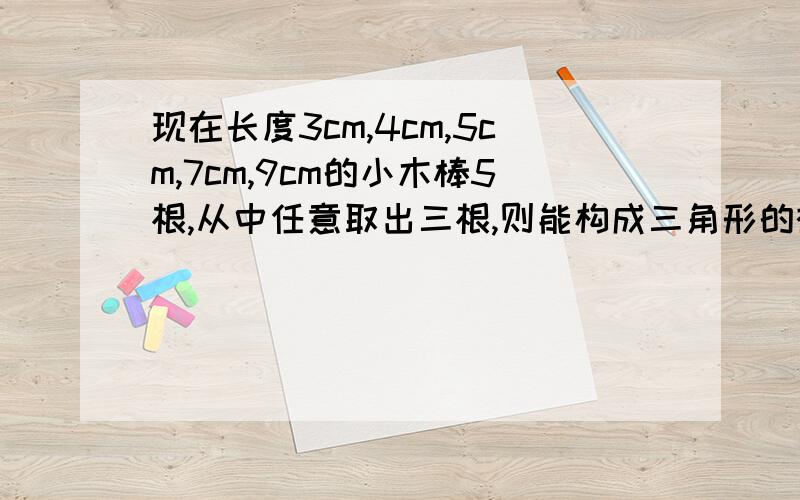 现在长度3cm,4cm,5cm,7cm,9cm的小木棒5根,从中任意取出三根,则能构成三角形的概率是多少/