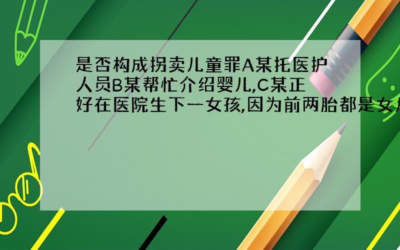 是否构成拐卖儿童罪A某托医护人员B某帮忙介绍婴儿,C某正好在医院生下一女孩,因为前两胎都是女儿,表示如果还是女儿,则有人