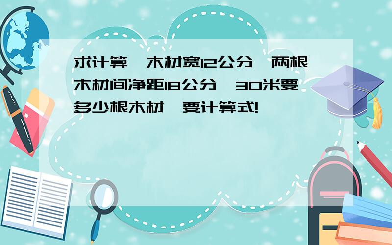 求计算,木材宽12公分,两根木材间净距18公分,30米要多少根木材,要计算式!