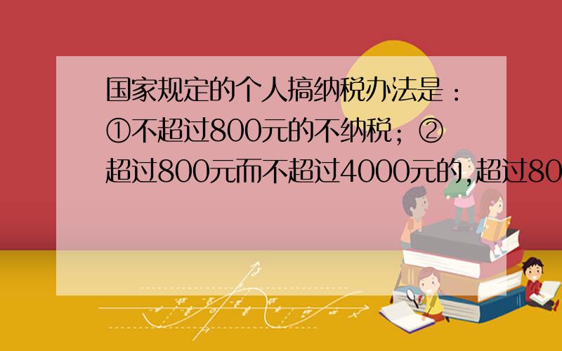 国家规定的个人搞纳税办法是：①不超过800元的不纳税；②超过800元而不超过4000元的,超过800元的部分按