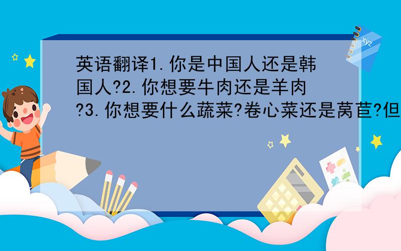 英语翻译1.你是中国人还是韩国人?2.你想要牛肉还是羊肉?3.你想要什么蔬菜?卷心菜还是莴苣?但是我忘记了.这几个句子是