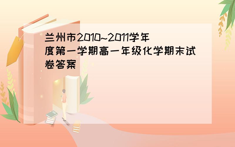 兰州市2010~2011学年度第一学期高一年级化学期末试卷答案