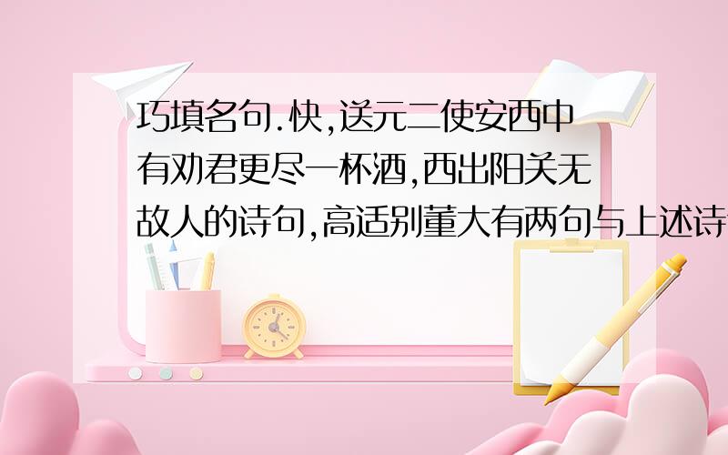 巧填名句.快,送元二使安西中有劝君更尽一杯酒,西出阳关无故人的诗句,高适别董大有两句与上述诗句中无故人意思相反,这句诗是