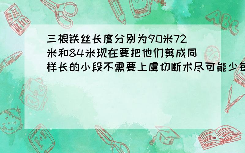 三根铁丝长度分别为90米72米和84米现在要把他们剪成同样长的小段不需要上虞切断术尽可能少每段长多少米共可以接多少段?