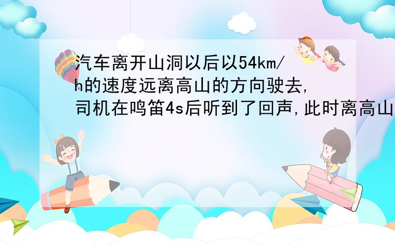 汽车离开山洞以后以54km/h的速度远离高山的方向驶去,司机在鸣笛4s后听到了回声,此时离高山有多远?