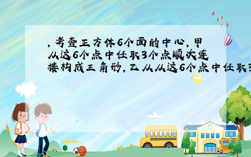 ,考查正方体6个面的中心,甲从这6个点中任取3个点顺次连接构成三角形,乙从从这6个点中任取3个点顺次连接