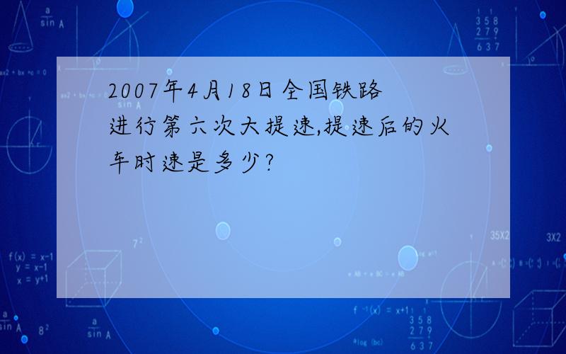 2007年4月18日全国铁路进行第六次大提速,提速后的火车时速是多少?