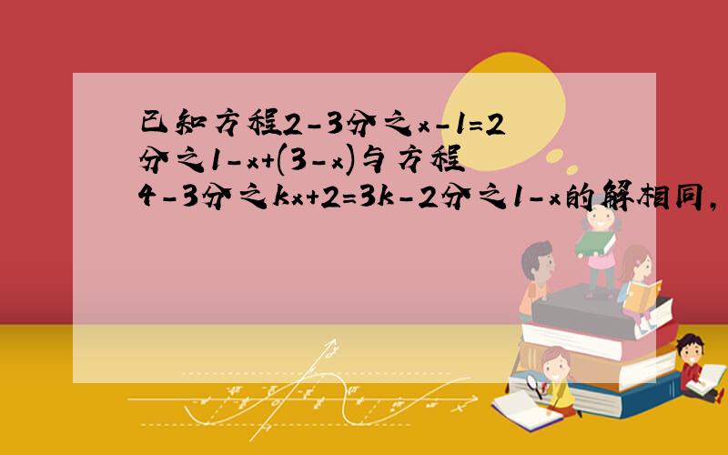 已知方程2-3分之x-1=2分之1-x+(3-x)与方程4-3分之kx+2=3k-2分之1-x的解相同,则k的值是多少?