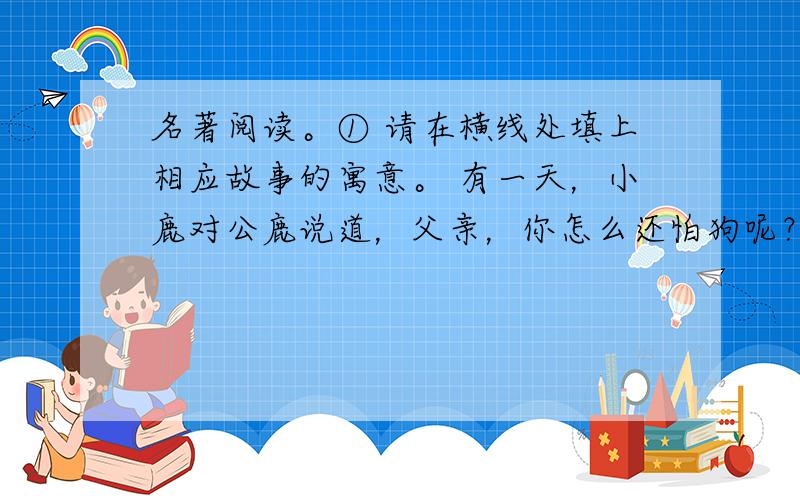 名著阅读。① 请在横线处填上相应故事的寓意。 有一天，小鹿对公鹿说道，父亲，你怎么还怕狗呢？你比他高大，比他跑得更快，而