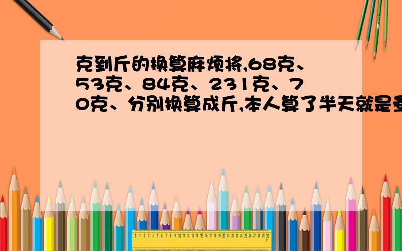 克到斤的换算麻烦将,68克、53克、84克、231克、70克、分别换算成斤,本人算了半天就是晕啊,