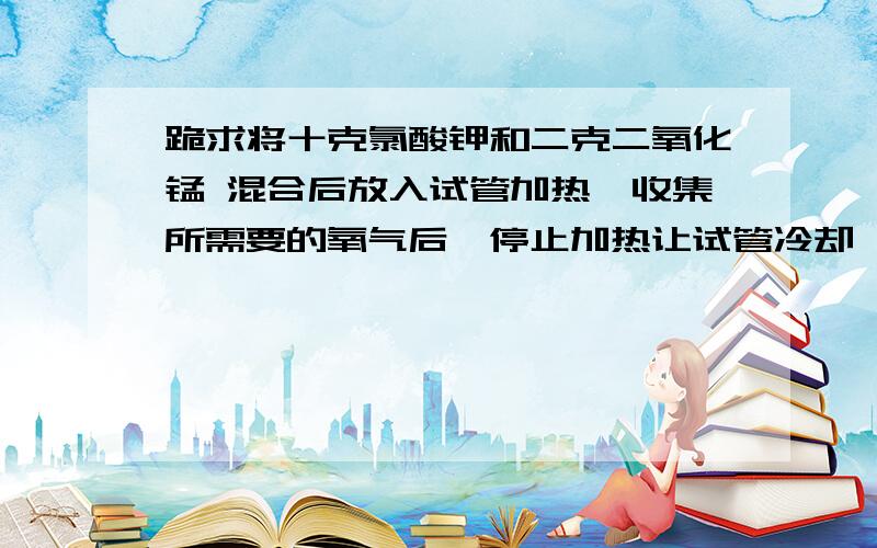 跪求将十克氯酸钾和二克二氧化锰 混合后放入试管加热,收集所需要的氧气后,停止加热让试管冷却