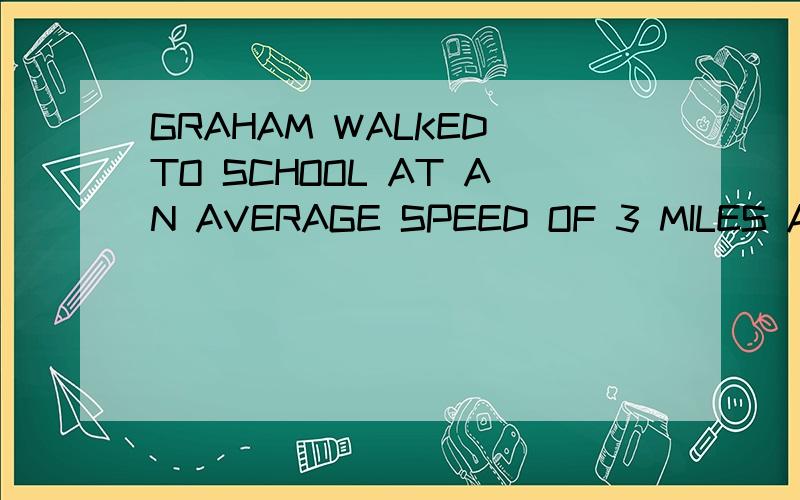 GRAHAM WALKED TO SCHOOL AT AN AVERAGE SPEED OF 3 MILES AN HO