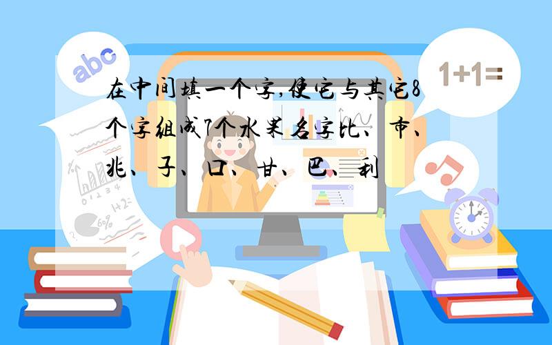 在中间填一个字,使它与其它8个字组成7个水果名字比、市、兆、子、口、甘、巴、利