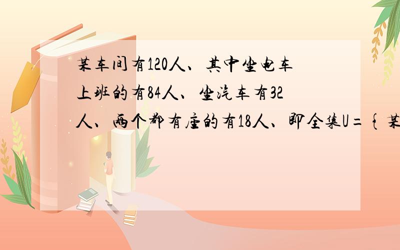 某车间有120人、其中坐电车上班的有84人、坐汽车有32人、两个都有座的有18人、即全集U={某车间工人}A={坐电车上