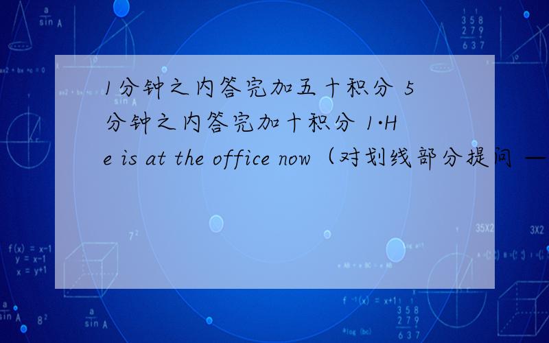 1分钟之内答完加五十积分 5分钟之内答完加十积分 1·He is at the office now（对划线部分提问 —