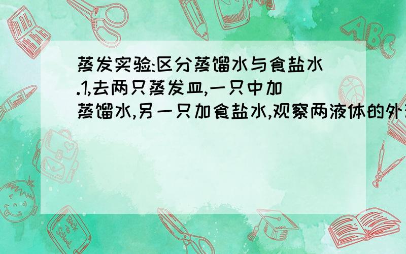 蒸发实验:区分蒸馏水与食盐水.1,去两只蒸发皿,一只中加蒸馏水,另一只加食盐水,观察两液体的外观