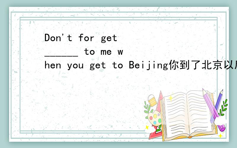 Don't for get ______ to me when you get to Beijing你到了北京以后别忘了