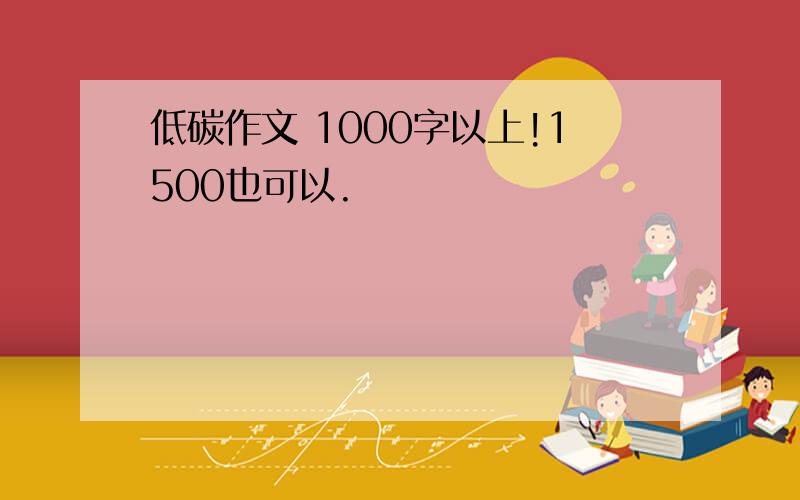 低碳作文 1000字以上!1500也可以.