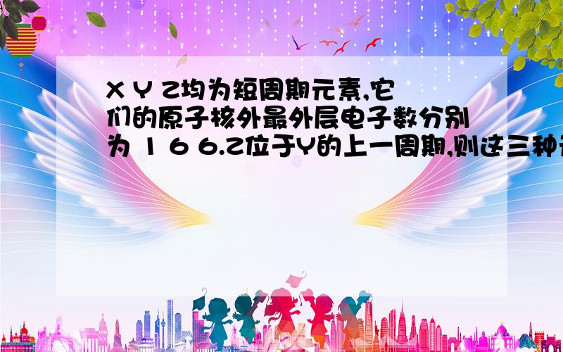 X Y Z均为短周期元素,它们的原子核外最外层电子数分别为 1 6 6.Z位于Y的上一周期,则这三种元素形成某种化合物的