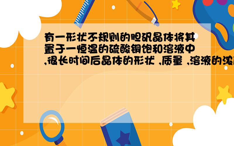 有一形状不规则的胆矾晶体将其置于一恒温的硫酸铜饱和溶液中,很长时间后晶体的形状 ,质量 ,溶液的浓度 .